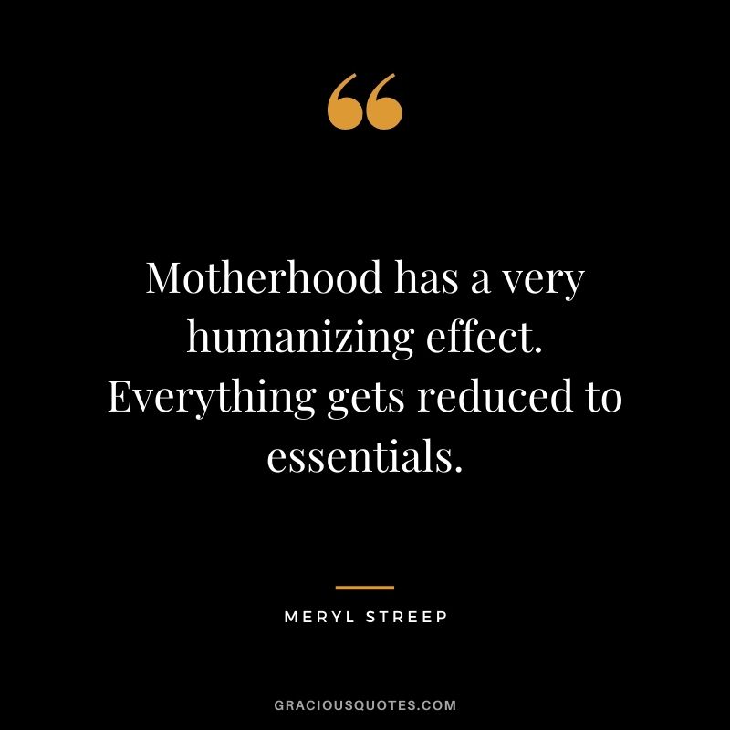 Motherhood has a very humanizing effect. Everything gets reduced to essentials. - Meryl Streep