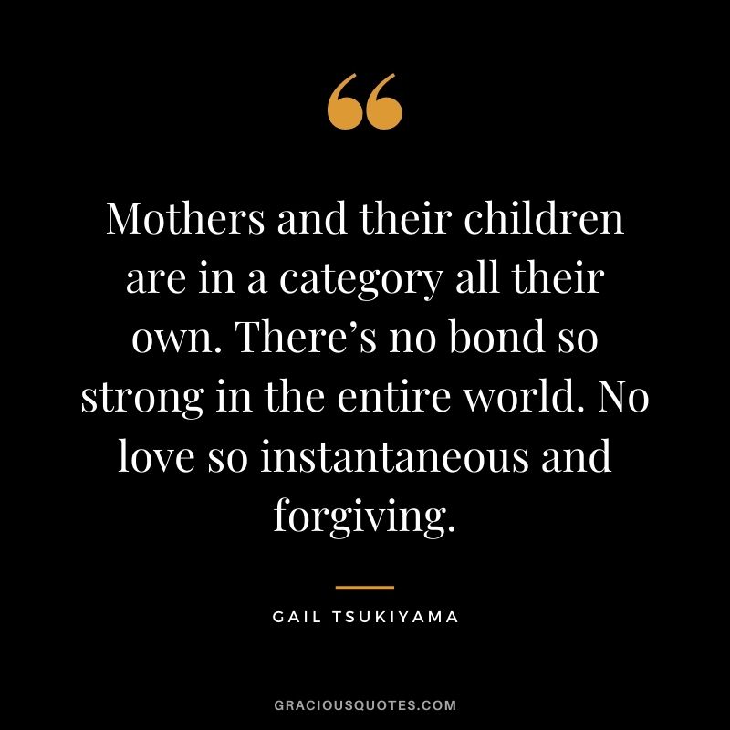 Mothers and their children are in a category all their own. There’s no bond so strong in the entire world. No love so instantaneous and forgiving. — Gail Tsukiyama