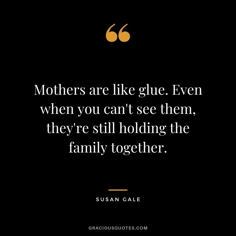Mothers are like glue. Even when you can't see them, they're still holding the family together. - Susan Gale