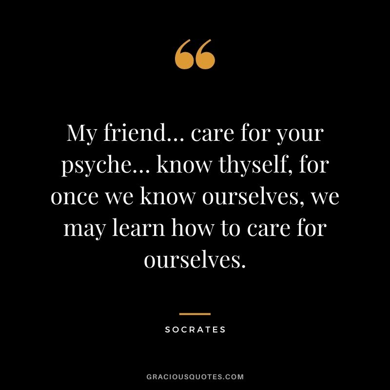 My friend… care for your psyche… know thyself, for once we know ourselves, we may learn how to care for ourselves. - Socrates
