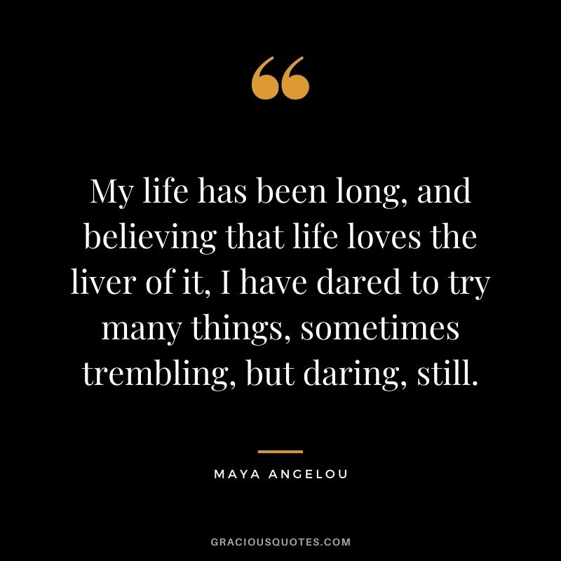 My life has been long, and believing that life loves the liver of it, I have dared to try many things, sometimes trembling, but daring, still. - Maya Angelou