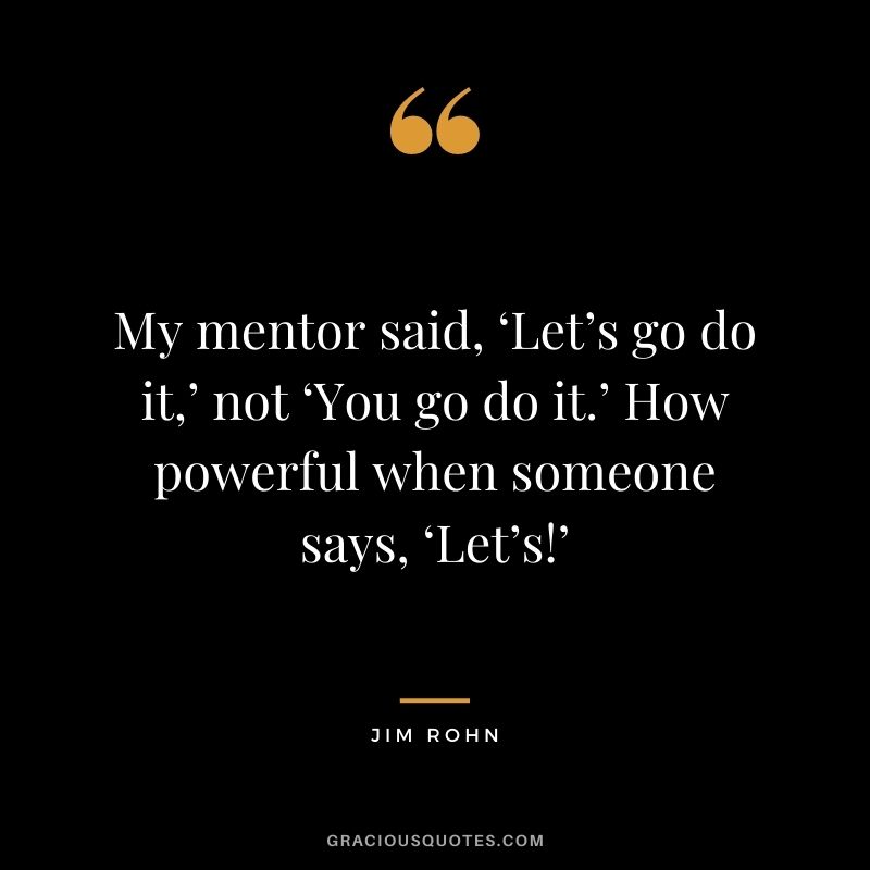 My mentor said, ‘Let’s go do it,’ not ‘You go do it.’ How powerful when someone says, ‘Let’s!’ - Jim Rohn