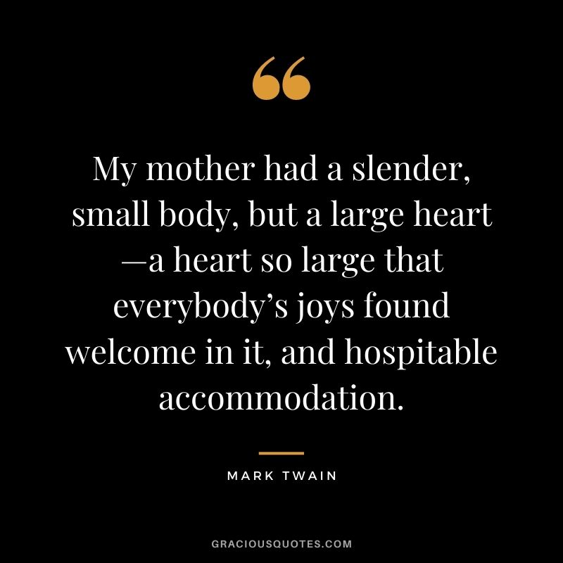 My mother had a slender, small body, but a large heart—a heart so large that everybody’s joys found welcome in it, and hospitable accommodation. — Mark Twain