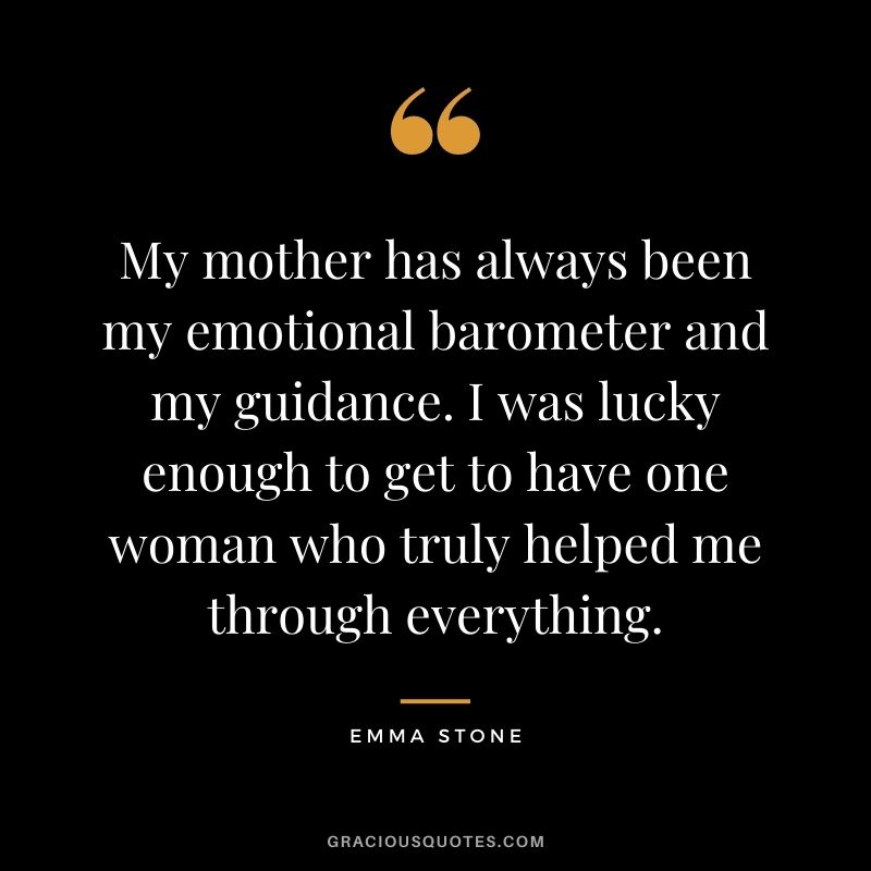 My mother has always been my emotional barometer and my guidance. I was lucky enough to get to have one woman who truly helped me through everything. — Emma Stone