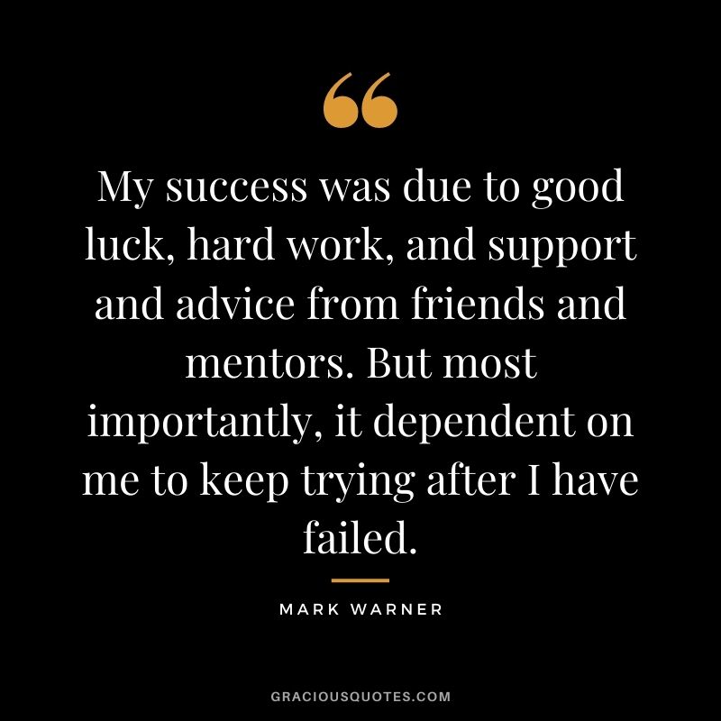 My success was due to good luck, hard work, and support and advice from friends and mentors. But most importantly, it dependent on me to keep trying after I have failed. – Mark Warner