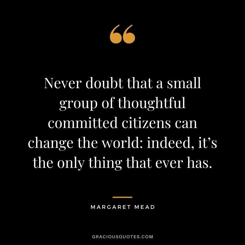 Never doubt that a small group of thoughtful committed citizens can change the world indeed, it’s the only thing that ever has. - Margaret Mead