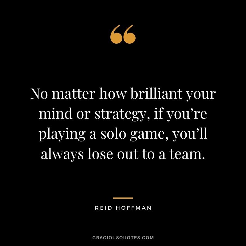 No matter how brilliant your mind or strategy, if you’re playing a solo game, you’ll always lose out to a team. - Reid Hoffman