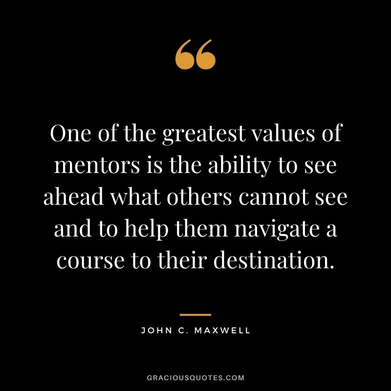 One of the greatest values of mentors is the ability to see ahead what others cannot see and to help them navigate a course to their destination. - John C. Maxwell