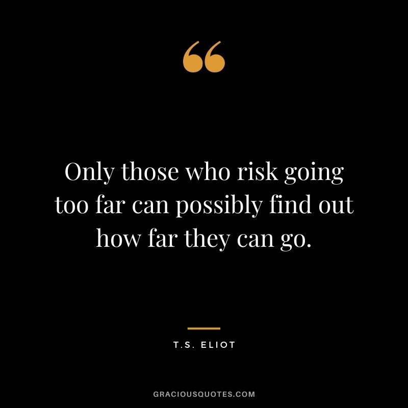 Only those who risk going too far can possibly find out how far they can go. ― T.S. Eliot