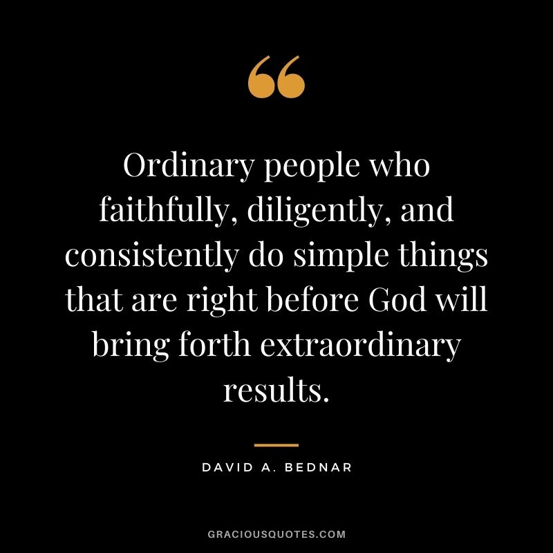 Ordinary people who faithfully, diligently, and consistently do simple things that are right before God will bring forth extraordinary results. - David A. Bednar