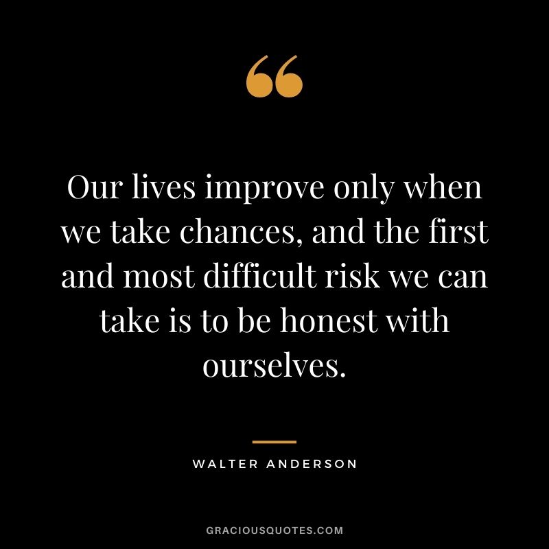 Our lives improve only when we take chances, and the first and most difficult risk we can take is to be honest with ourselves. - Walter Anderson