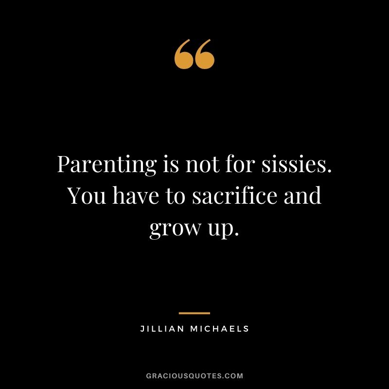 Parenting is not for sissies. You have to sacrifice and grow up. — Jillian Michaels