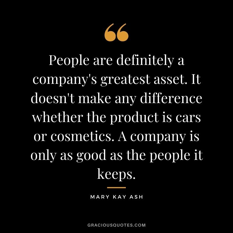 People are definitely a company's greatest asset. It doesn't make any difference whether the product is cars or cosmetics. A company is only as good as the people it keeps. - Mary Kay Ash
