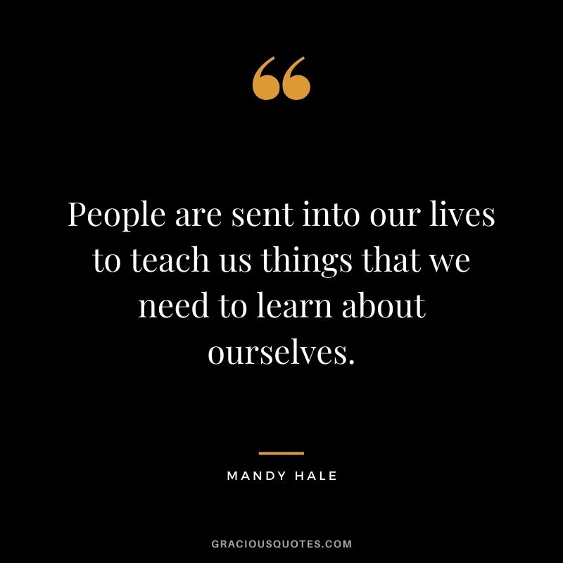 People are sent into our lives to teach us things that we need to learn about ourselves. – Mandy Hale
