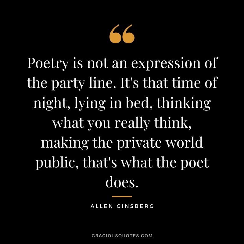 Poetry is not an expression of the party line. It's that time of night, lying in bed, thinking what you really think, making the private world public, that's what the poet does. — Allen Ginsberg