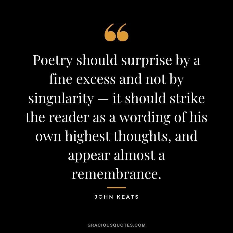 Poetry should surprise by a fine excess and not by singularity — it should strike the reader as a wording of his own highest thoughts, and appear almost a remembrance. — John Keats