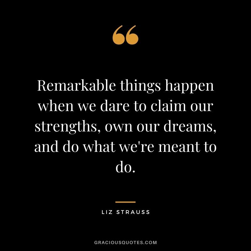 Remarkable things happen when we dare to claim our strengths, own our dreams, and do what we're meant to do. - Liz Strauss