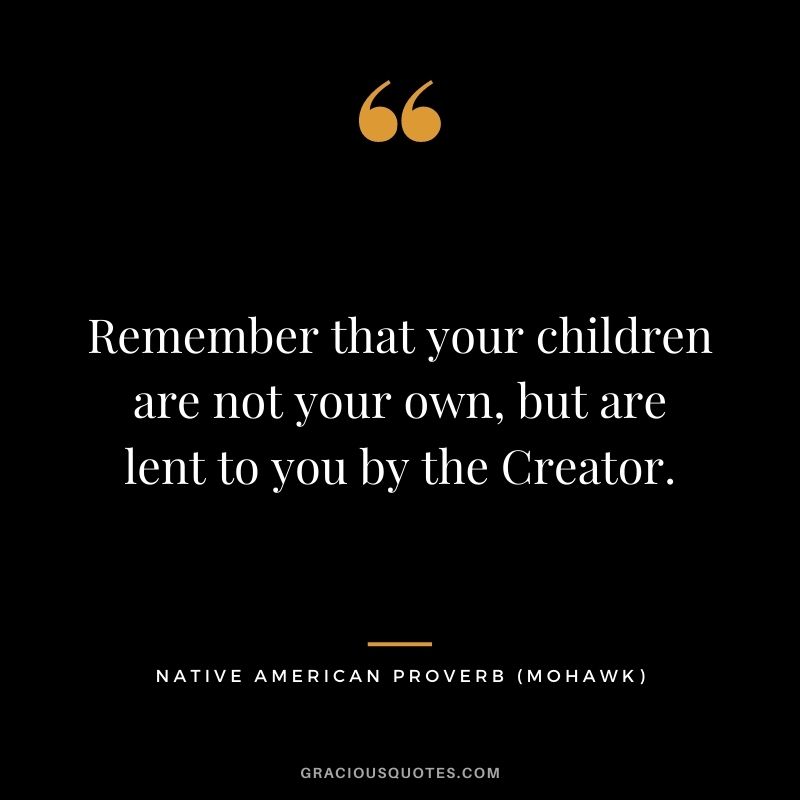 Remember that your children are not your own, but are lent to you by the Creator.  – Mohawk