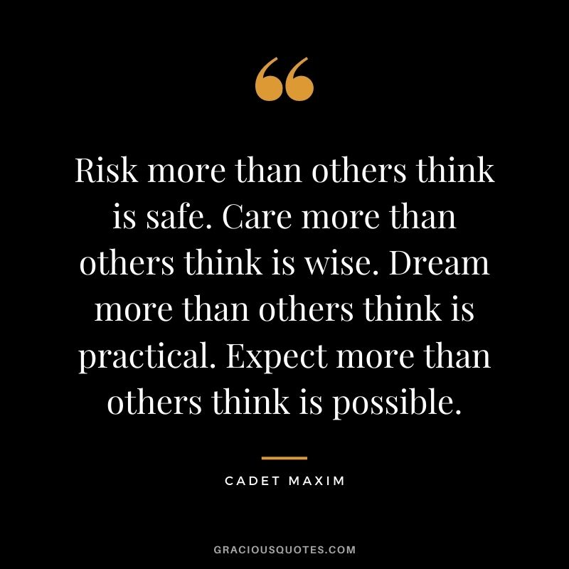 Risk more than others think is safe. Care more than others think is wise. Dream more than others think is practical. Expect more than others think is possible. - Cadet Maxim