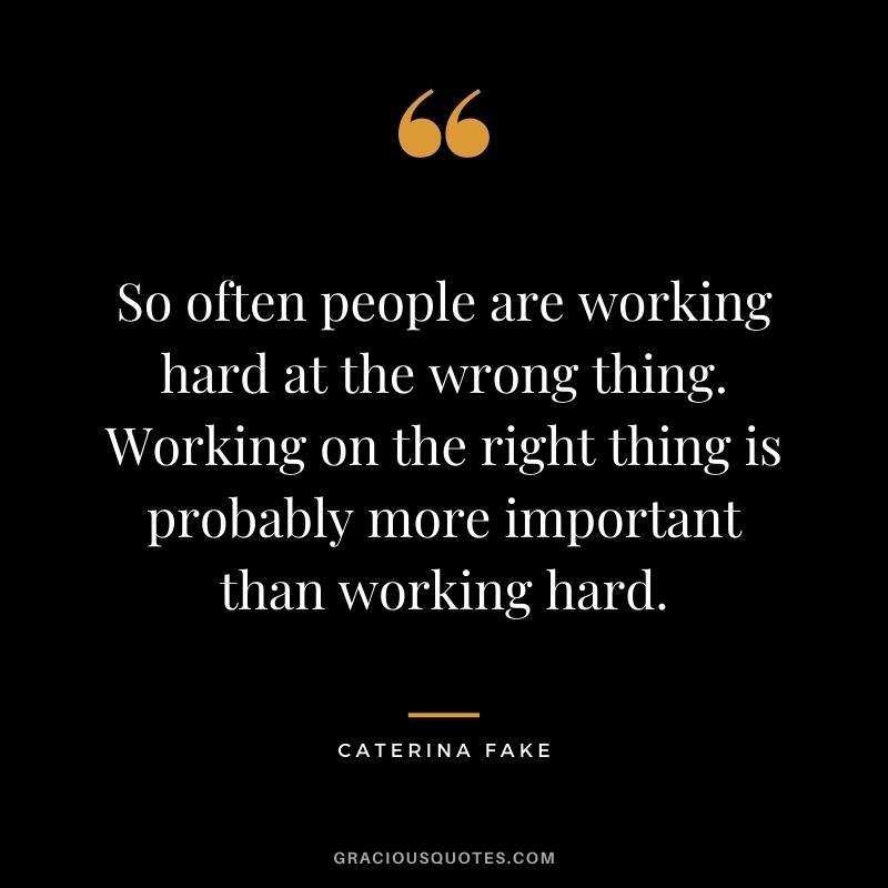 So often people are working hard at the wrong thing. Working on the right thing is probably more important than working hard. - Caterina Fake