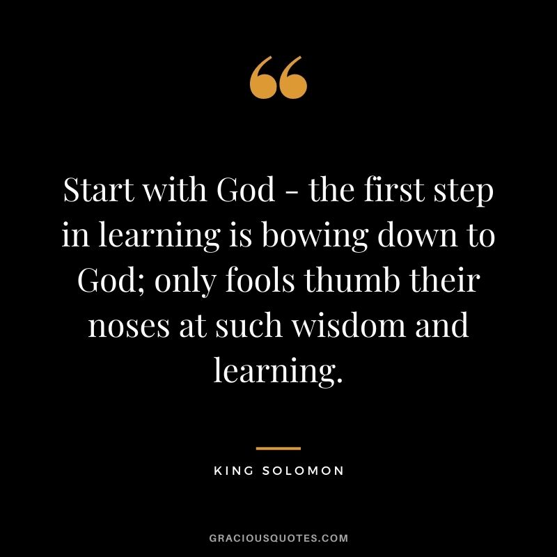 Start with God - the first step in learning is bowing down to God; only fools thumb their noses at such wisdom and learning. -- King Solomon