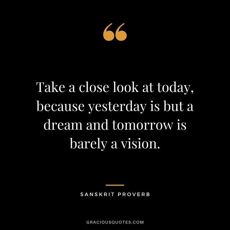 Take a close look at today, because yesterday is but a dream and tomorrow is barely a vision.