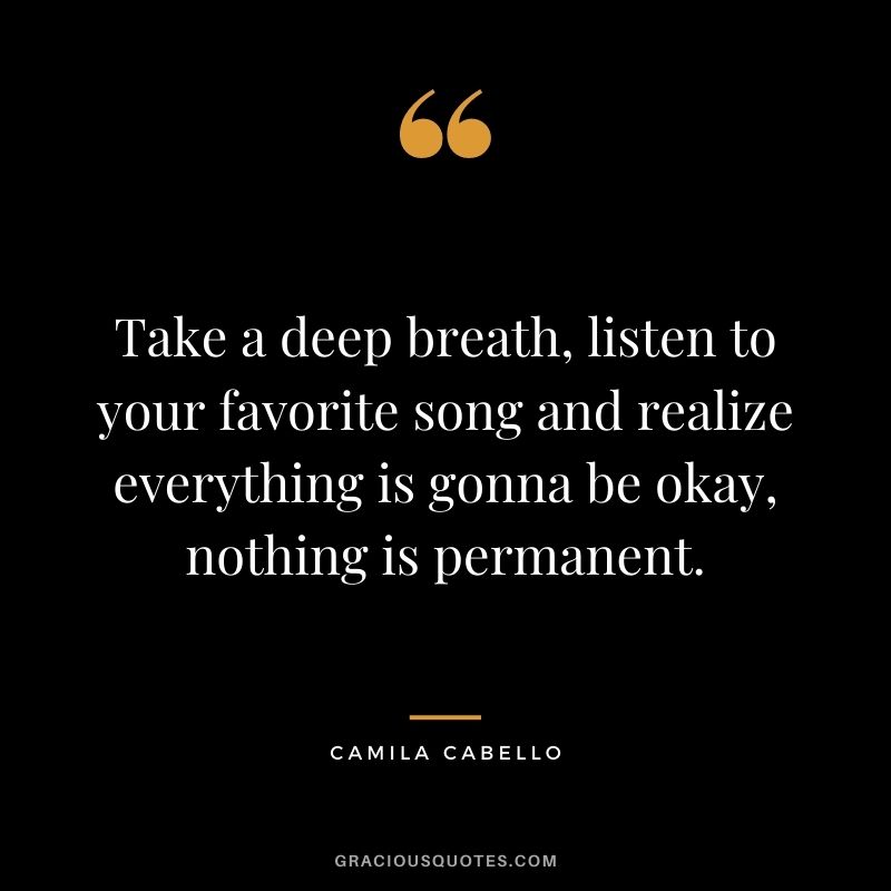 Take a deep breath, listen to your favorite song and realize everything is gonna be okay, nothing is permanent. - Camila Cabello