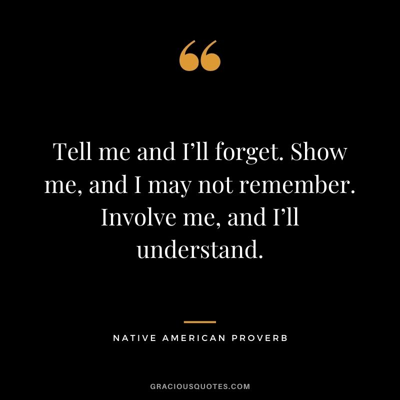 Tell me and I’ll forget. Show me, and I may not remember. Involve me, and I’ll understand.