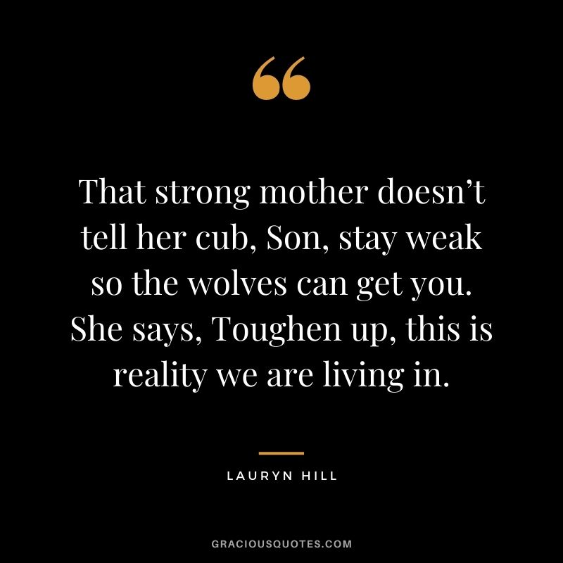 That strong mother doesn’t tell her cub, Son, stay weak so the wolves can get you. She says, Toughen up, this is reality we are living in. – Lauryn Hill