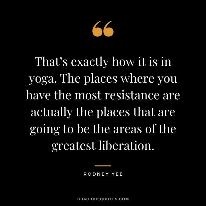 That’s exactly how it is in yoga. The places where you have the most resistance are actually the places that are going to be the areas of the greatest liberation. — Rodney Yee