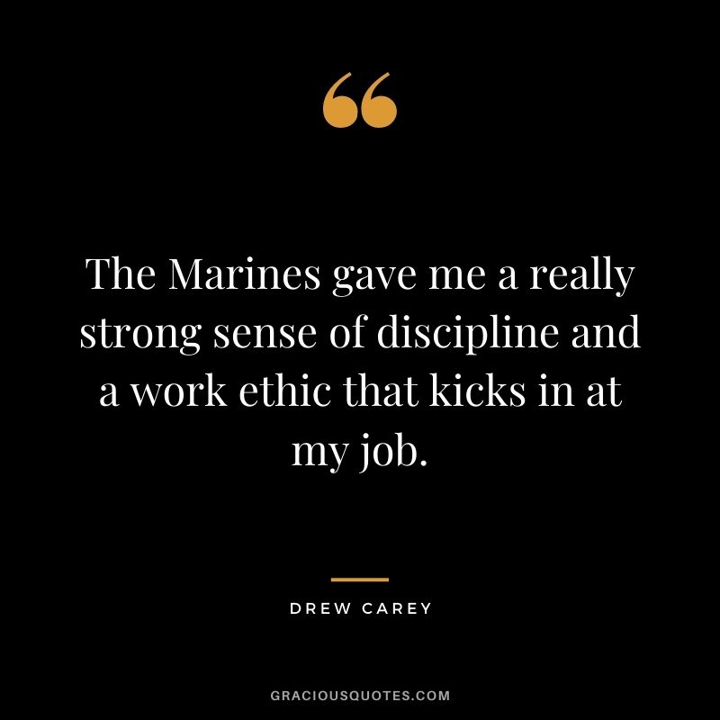 The Marines gave me a really strong sense of discipline and a work ethic that kicks in at my job. - Drew Carey
