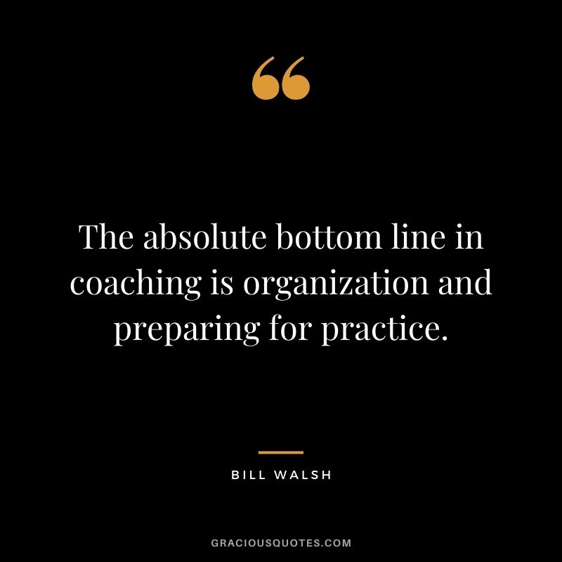 The absolute bottom line in coaching is organization and preparing for practice. – Bill Walsh