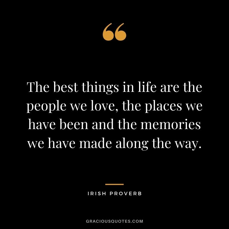 The best things in life are the people we love, the places we have been and the memories we have made along the way.