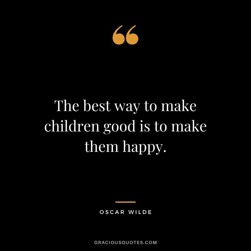 The best way to make children good is to make them happy. – Oscar Wilde