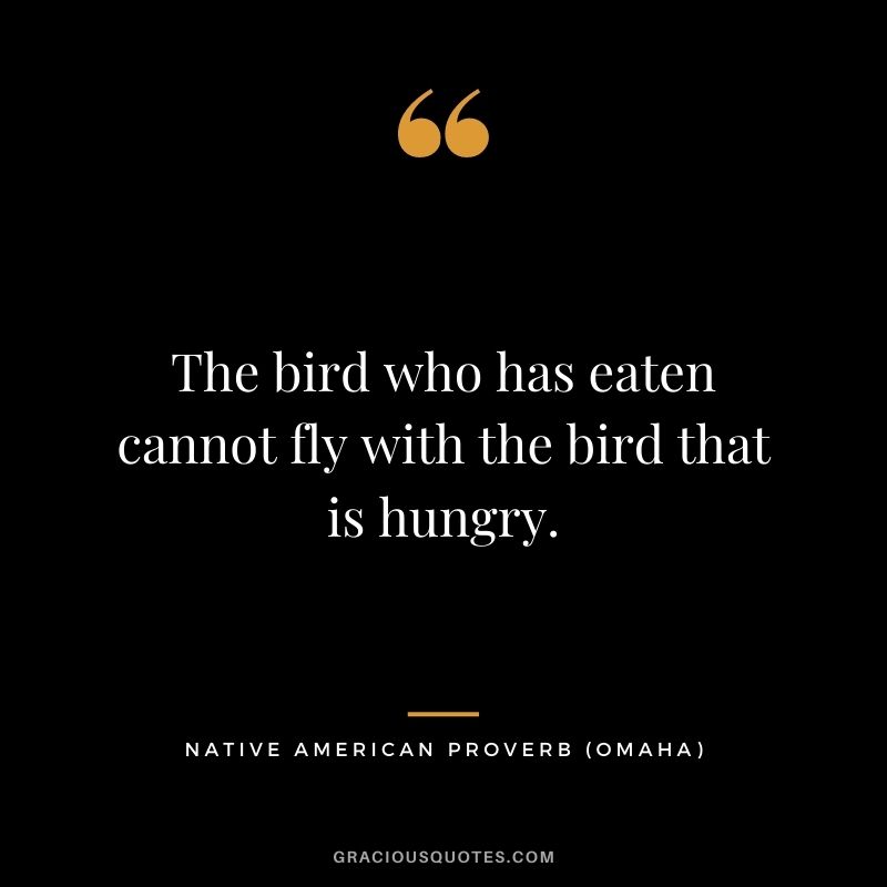 The bird who has eaten cannot fly with the bird that is hungry. – Omaha