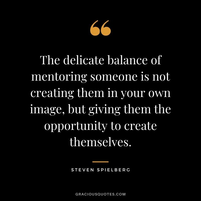 The delicate balance of mentoring someone is not creating them in your own image, but giving them the opportunity to create themselves. – Steven Spielberg