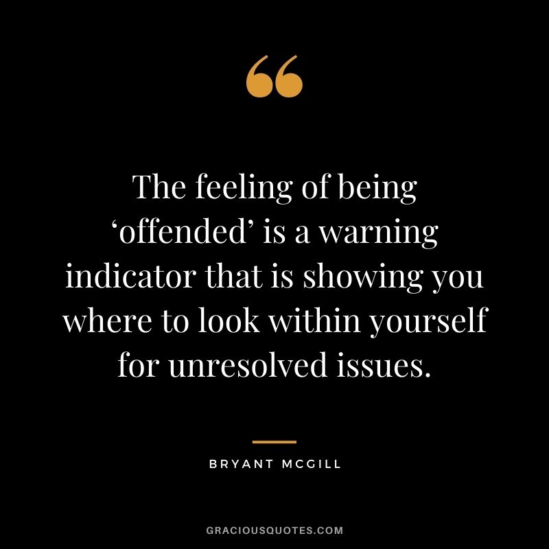 The feeling of being ‘offended’ is a warning indicator that is showing you where to look within yourself for unresolved issues. – Bryant McGill