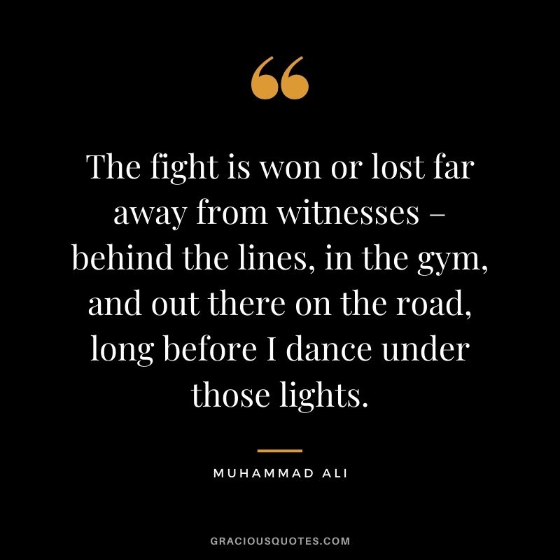 The fight is won or lost far away from witnesses – behind the lines, in the gym, and out there on the road, long before I dance under those lights. – Muhammad Ali