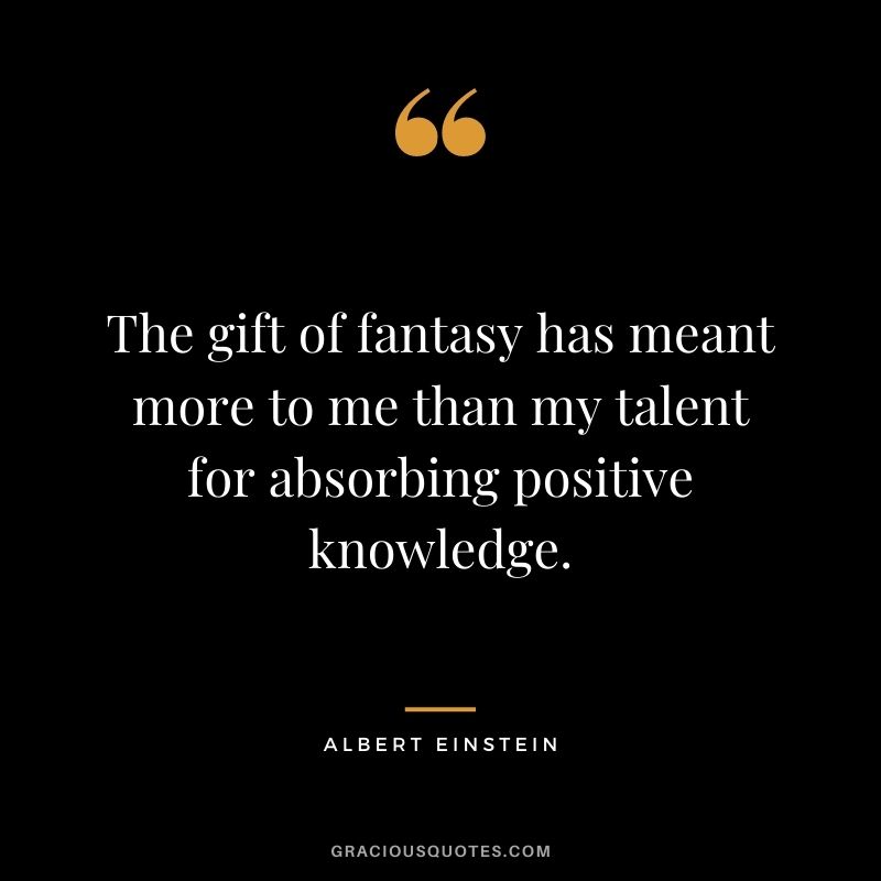 The gift of fantasy has meant more to me than my talent for absorbing positive knowledge. - Albert Einstein