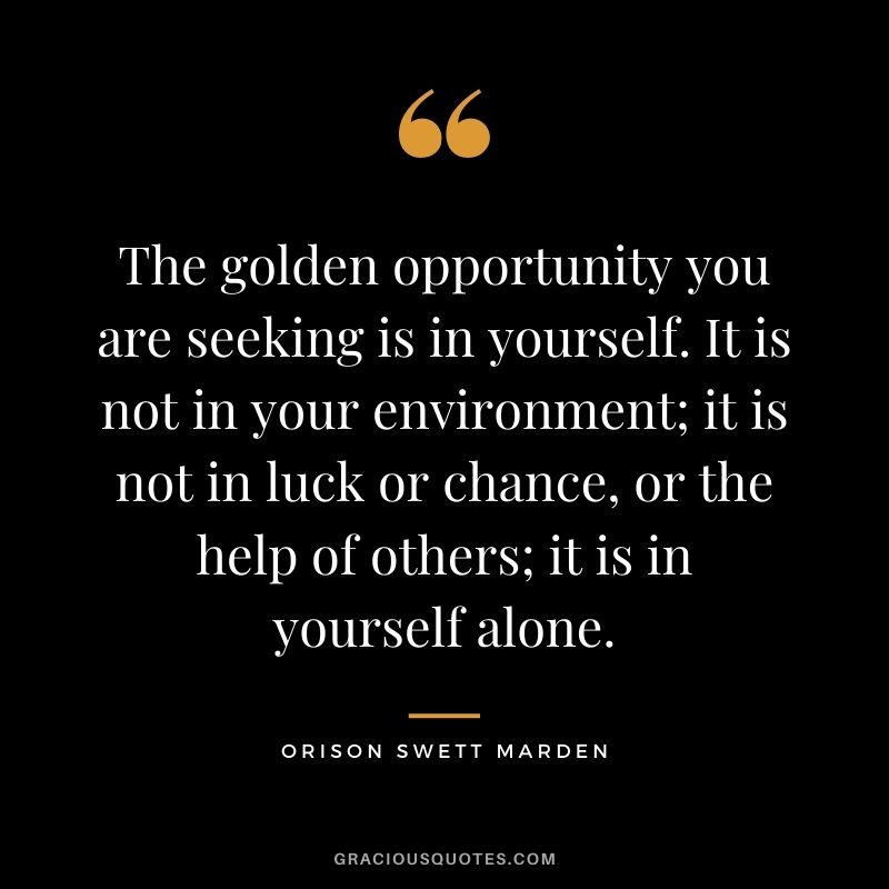 The golden opportunity you are seeking is in yourself. It is not in your environment; it is not in luck or chance, or the help of others; it is in yourself alone. - Orison Swett Marden