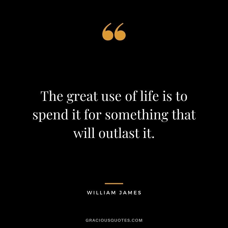 The great use of life is to spend it for something that will outlast it. - William James