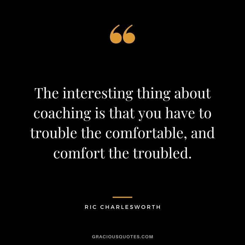 The interesting thing about coaching is that you have to trouble the comfortable, and comfort the troubled. – Ric Charlesworth
