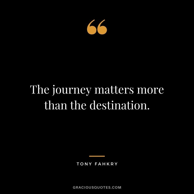 The journey matters more than the destination. ― Tony Fahkry