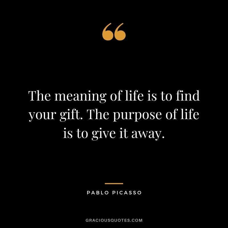 The meaning of life is to find your gift. The purpose of life is to give it away. ― Pablo Picasso