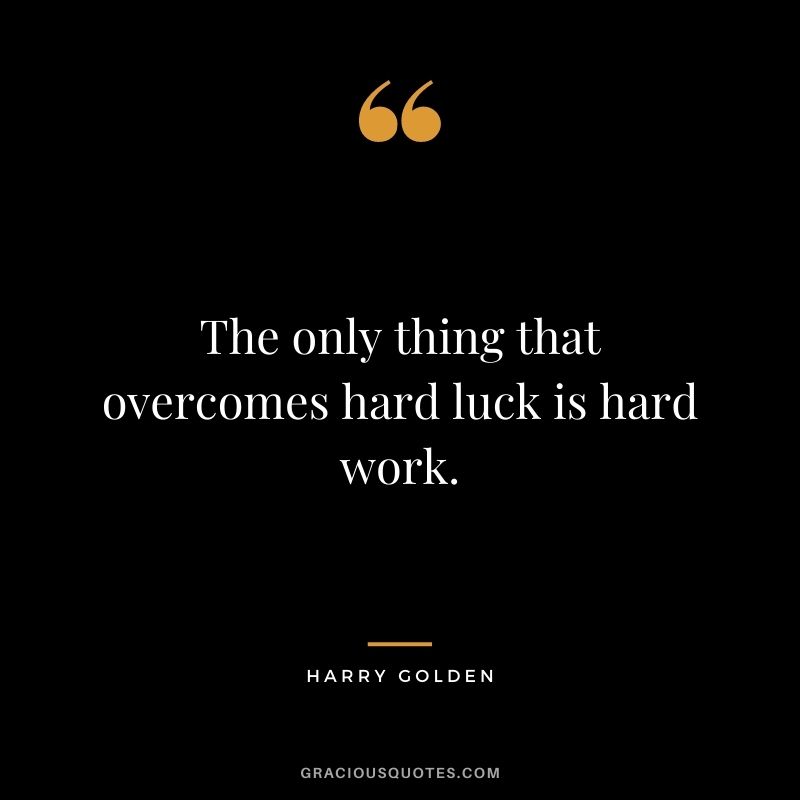 The only thing that overcomes hard luck is hard work. – Harry Golden