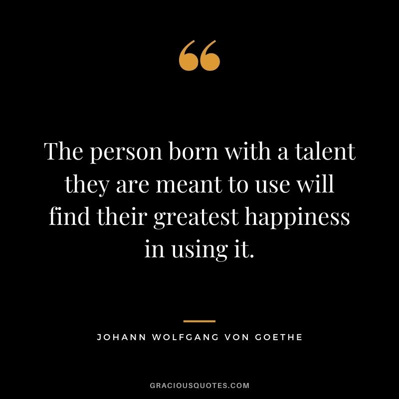 The person born with a talent they are meant to use will find their greatest happiness in using it.
― Johann Wolfgang von Goethe