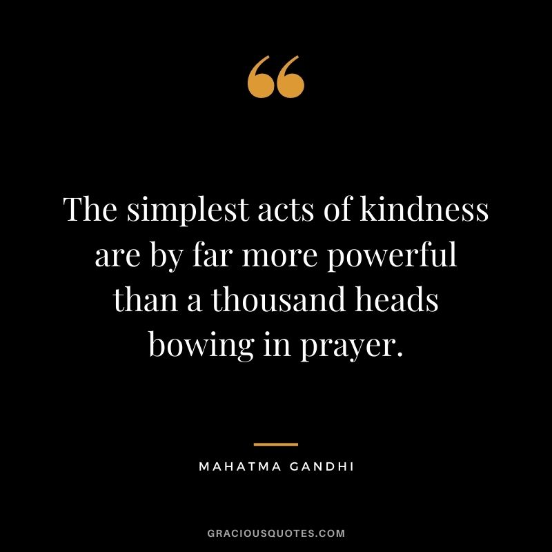 The simplest acts of kindness are by far more powerful than a thousand heads bowing in prayer. - Mahatma Gandhi
