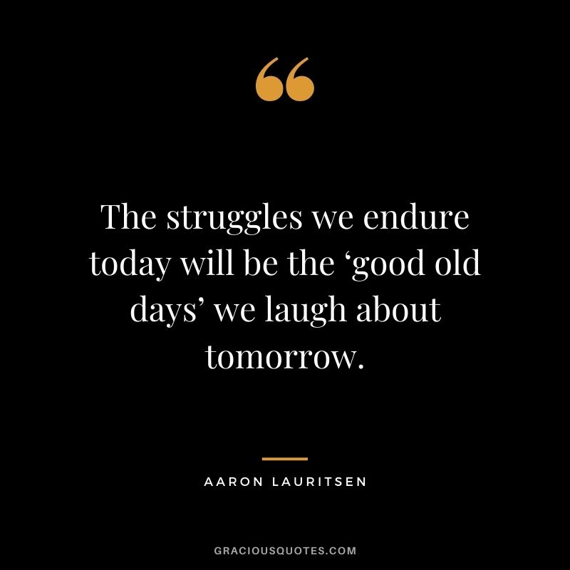 The struggles we endure today will be the ‘good old days’ we laugh about tomorrow. ― Aaron Lauritsen