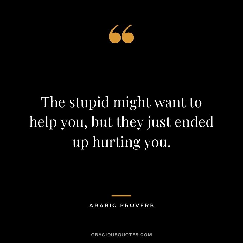 The stupid might want to help you, but they just ended up hurting you.