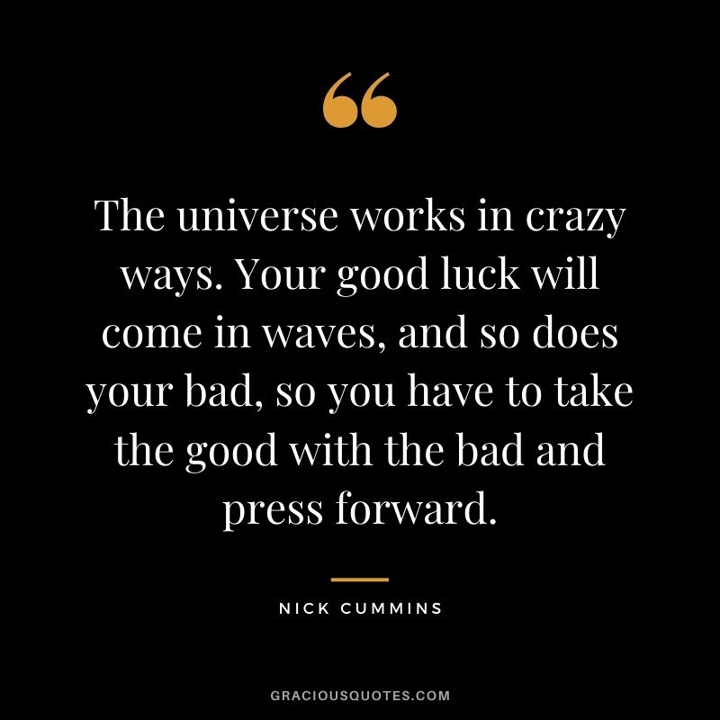 The universe works in crazy ways. Your good luck will come in waves, and so does your bad, so you have to take the good with the bad and press forward. – Nick Cummins